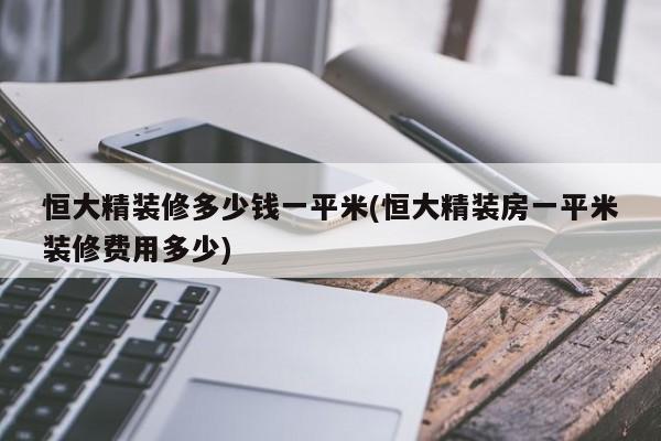 恒大精装修多少钱一平米(恒大精装房一平米装修费用多少)