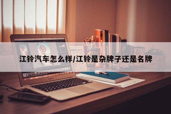 江铃汽车怎么样/江铃是杂牌子还是名牌