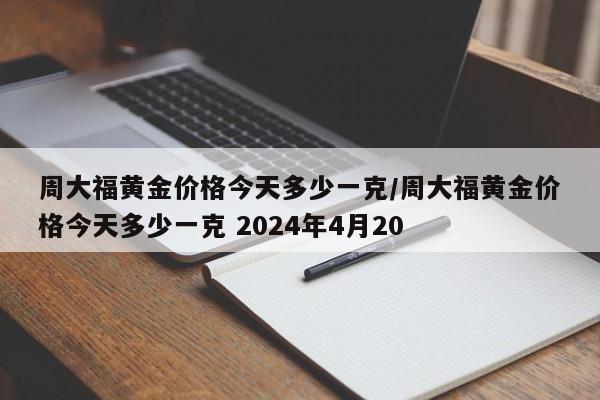 周大福黄金价格今天多少一克/周大福黄金价格今天多少一克 2024年4月20