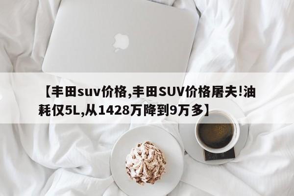 【丰田suv价格,丰田SUV价格屠夫!油耗仅5L,从1428万降到9万多】