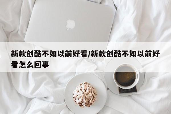 新款创酷不如以前好看/新款创酷不如以前好看怎么回事