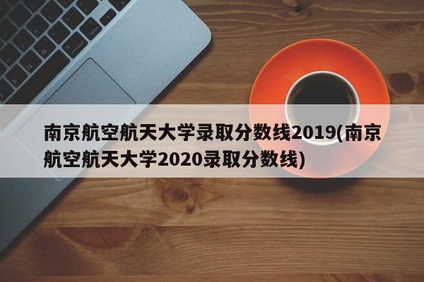 南京航空航天大学录取分数线2019(南京航空航天大学2020录取分数线)