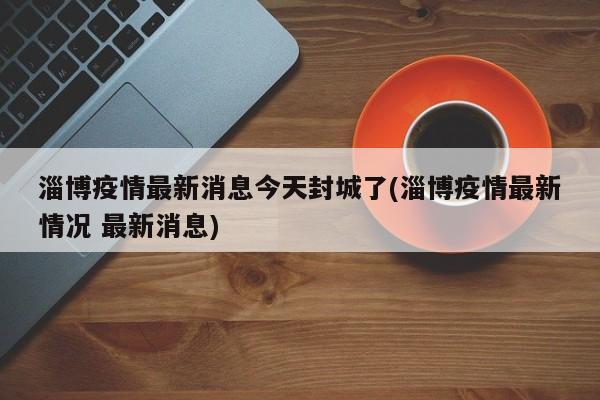 淄博疫情最新消息今天封城了(淄博疫情最新情况 最新消息)