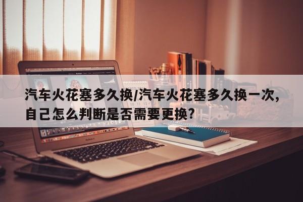 汽车火花塞多久换/汽车火花塞多久换一次,自己怎么判断是否需要更换?