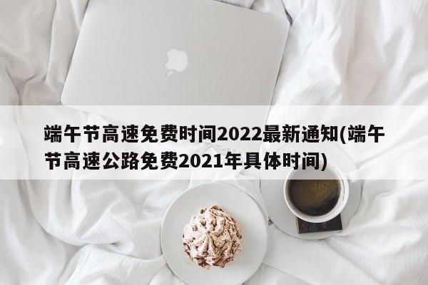 端午节高速免费时间2022最新通知(端午节高速公路免费2021年具体时间)