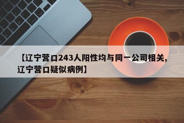 【辽宁营口243人阳性均与同一公司相关,辽宁营口疑似病例】