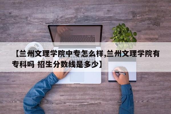 【兰州文理学院中专怎么样,兰州文理学院有专科吗 招生分数线是多少】