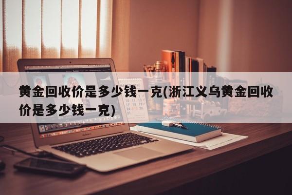 黄金回收价是多少钱一克(浙江义乌黄金回收价是多少钱一克)