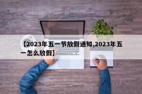 【2023年五一节放假通知,2023年五一怎么放假】